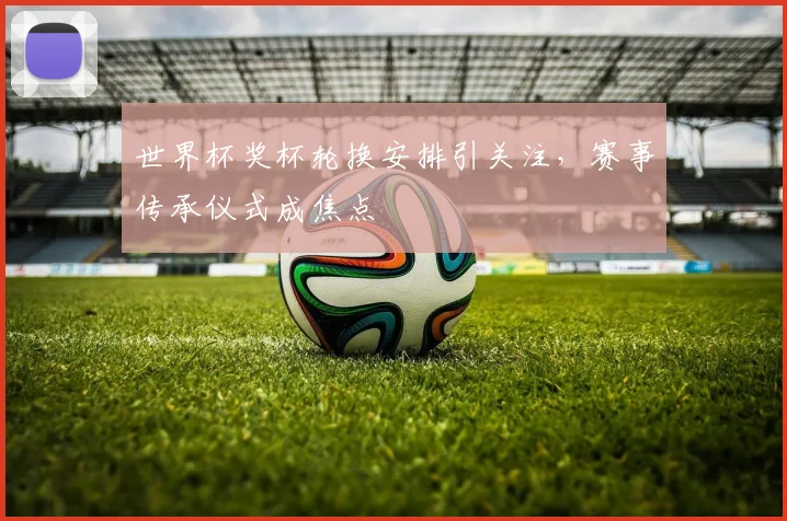 世界杯奖杯轮换安排引关注，赛事传承仪式成焦点