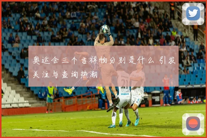 奥运会三个吉祥物分别是什么 引发关注与查询热潮