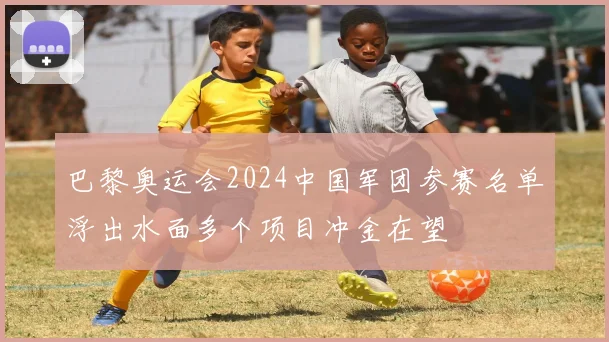 巴黎奥运会2024中国军团参赛名单浮出水面多个项目冲金在望