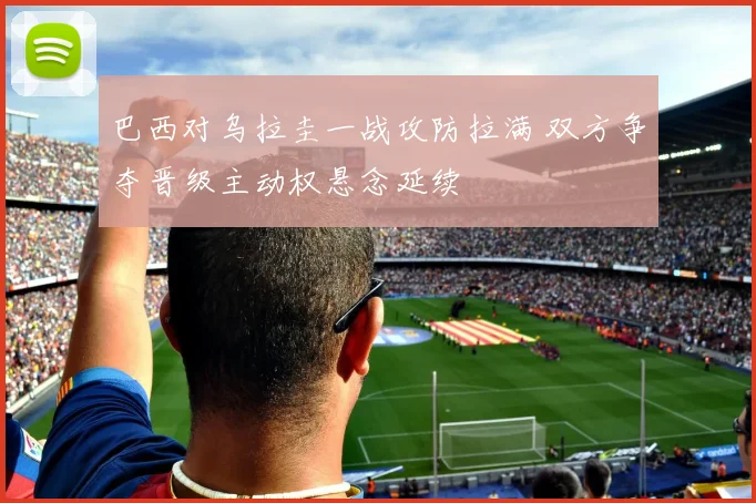 巴西对乌拉圭一战攻防拉满 双方争夺晋级主动权悬念延续