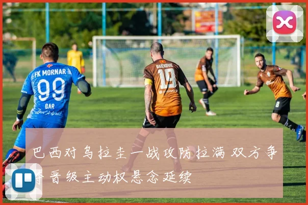 巴西对乌拉圭一战攻防拉满 双方争夺晋级主动权悬念延续