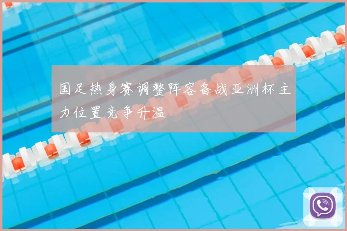 国足热身赛调整阵容备战亚洲杯主力位置竞争升温