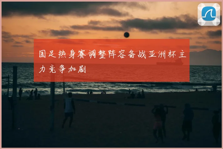 国足热身赛调整阵容备战亚洲杯主力竞争加剧