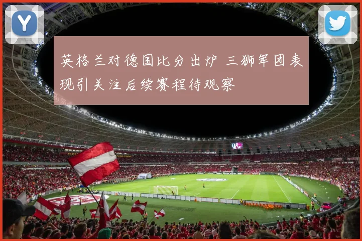 英格兰对德国比分出炉 三狮军团表现引关注后续赛程待观察