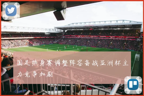 国足热身赛调整阵容备战亚洲杯主力竞争加剧