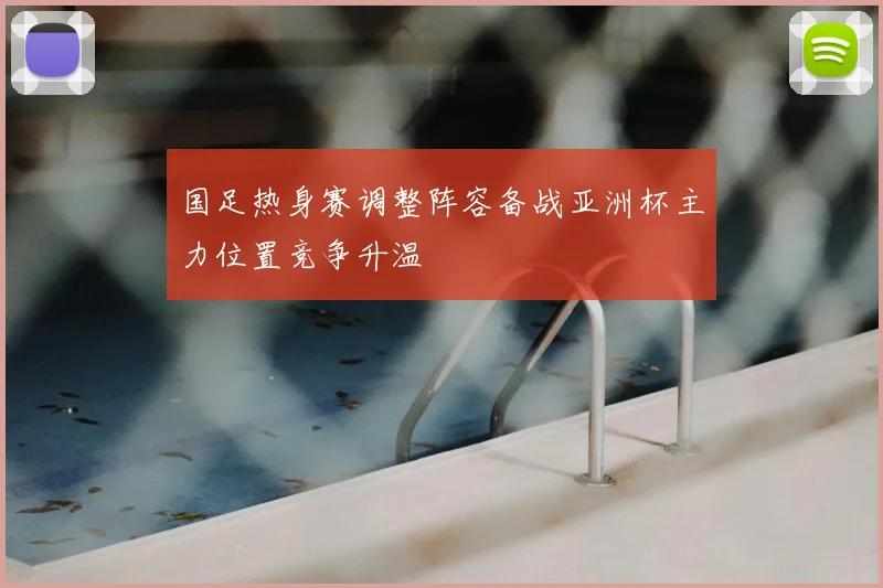 国足热身赛调整阵容备战亚洲杯主力位置竞争升温
