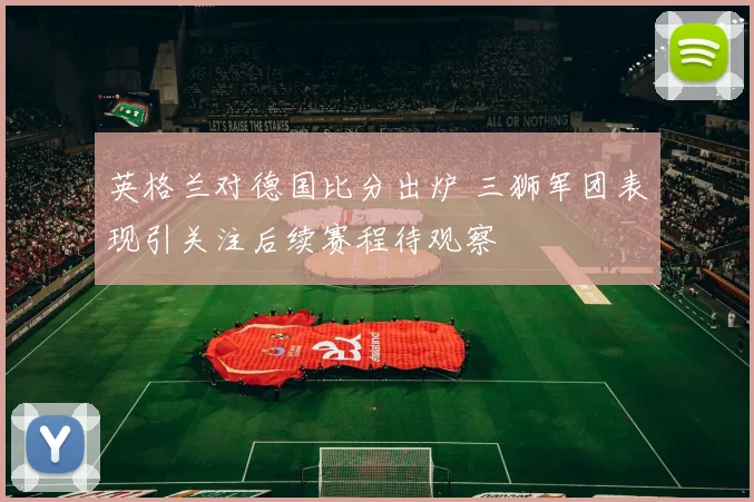 英格兰对德国比分出炉 三狮军团表现引关注后续赛程待观察